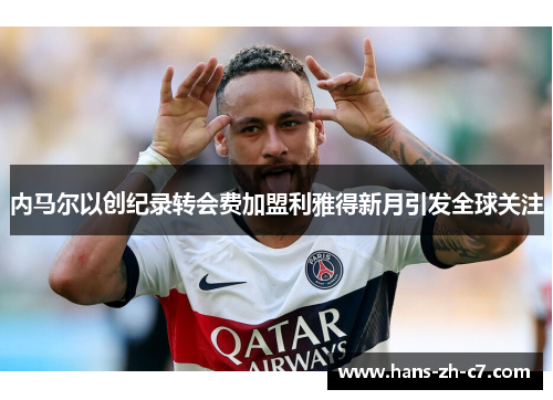 内马尔以创纪录转会费加盟利雅得新月引发全球关注 内马尔以创纪录转会费加盟利雅得新月引发全球关注