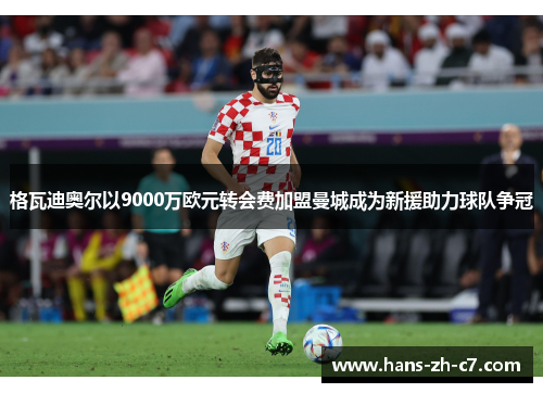格瓦迪奥尔以9000万欧元转会费加盟曼城成为新援助力球队争冠