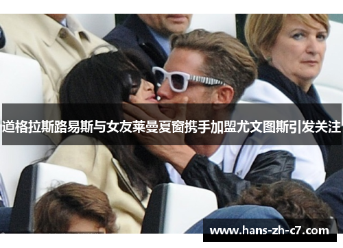 道格拉斯路易斯与女友莱曼夏窗携手加盟尤文图斯引发关注