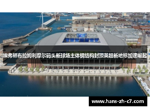 埃弗顿布拉姆利摩尔码头新球场主体钢结构封顶英超新地标加速崛起 埃弗顿布拉姆利摩尔码头新球场主体钢结构封顶英超新地标加速崛起